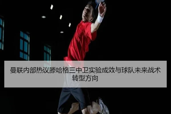 曼联内部热议滕哈格三中卫实验成效与球队未来战术转型方向