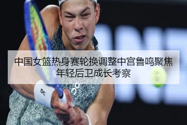 中国女篮热身赛轮换调整中宫鲁鸣聚焦年轻后卫成长考察