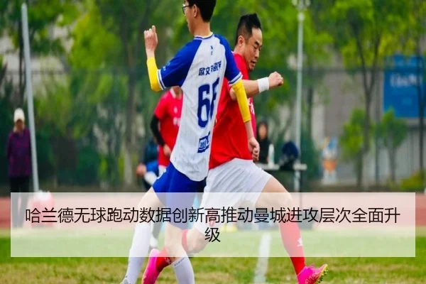 哈兰德无球跑动数据创新高推动曼城进攻层次全面升级