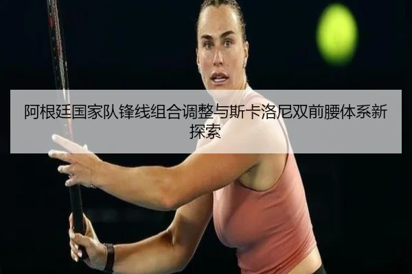 阿根廷国家队锋线组合调整与斯卡洛尼双前腰体系新探索